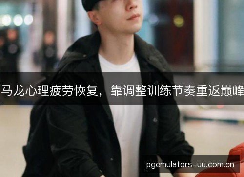 马龙心理疲劳恢复，靠调整训练节奏重返巅峰